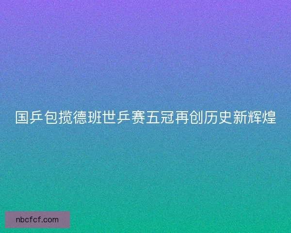 国乒包揽德班世乒赛五冠再创历史新辉煌