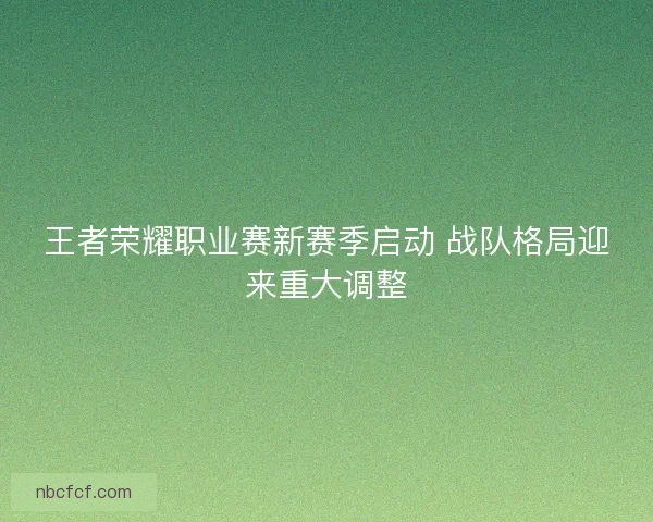 王者荣耀职业赛新赛季启动 战队格局迎来重大调整