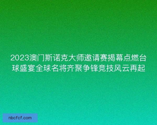 2023澳门斯诺克大师邀请赛揭幕点燃台球盛宴全球名将齐聚争锋竞技风云再起