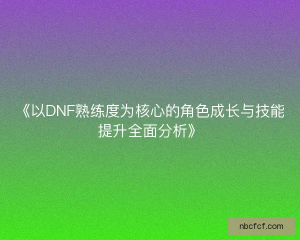 《以DNF熟练度为核心的角色成长与技能提升全面分析》
