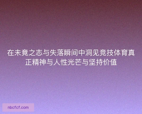 在未竟之志与失落瞬间中洞见竞技体育真正精神与人性光芒与坚持价值