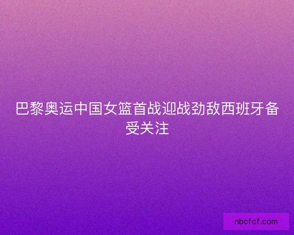 巴黎奥运中国女篮首战迎战劲敌西班牙备受关注