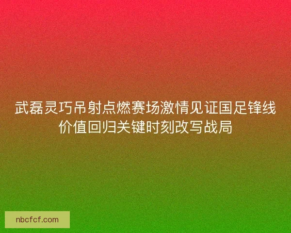 武磊灵巧吊射点燃赛场激情见证国足锋线价值回归关键时刻改写战局