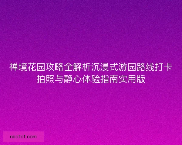 禅境花园攻略全解析沉浸式游园路线打卡拍照与静心体验指南实用版