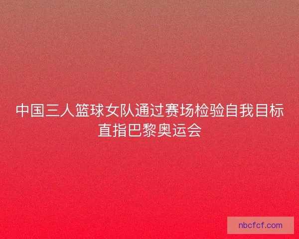 中国三人篮球女队通过赛场检验自我目标直指巴黎奥运会