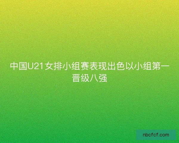 中国U21女排小组赛表现出色以小组第一晋级八强